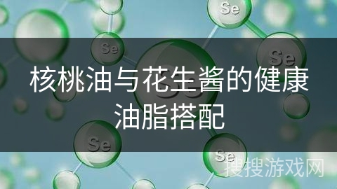 核桃油与花生酱的健康油脂搭配