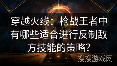 穿越火线:枪战王者中有哪些适合进行反制敌方技能的策略? 穿越火线:枪战王者中有哪些适合进行反制敌方技能的策略?
