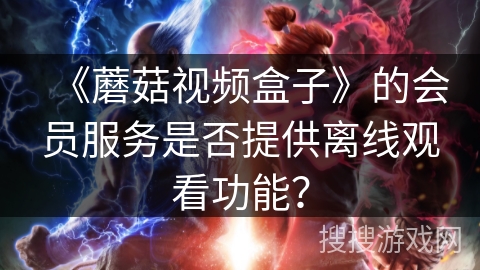 《蘑菇视频盒子》的会员服务是否提供离线观看功能？