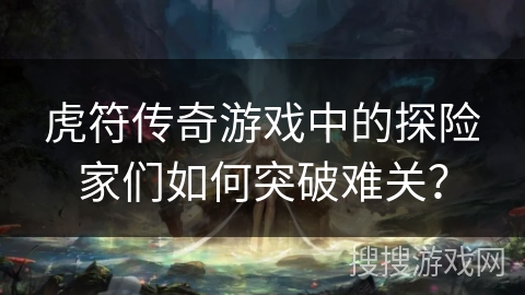 虎符传奇游戏中的探险家们如何突破难关？