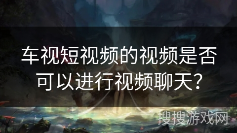 车视短视频的视频是否可以进行视频聊天？
