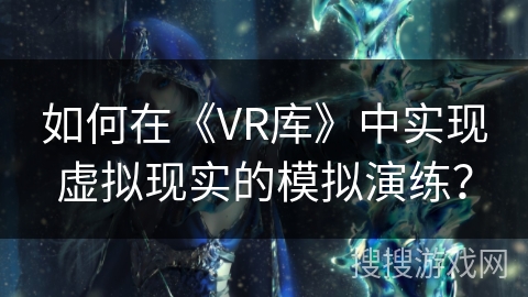 如何在《VR库》中实现虚拟现实的模拟演练? 如何在《VR库》中实现虚拟现实的模拟演练?
