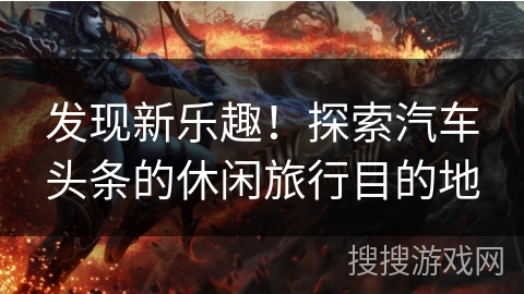 发现新乐趣！探索汽车头条的休闲旅行目的地