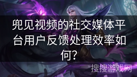 兜见视频的社交媒体平台用户反馈处理效率如何？