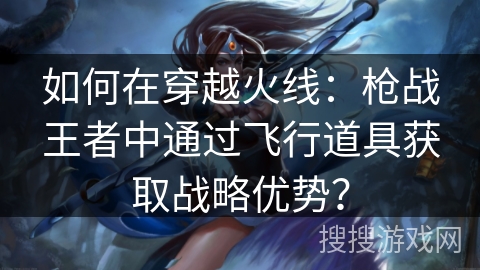 如何在穿越火线：枪战王者中通过飞行道具获取战略优势？