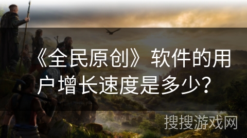 《全民原创》软件的用户增长速度是多少？