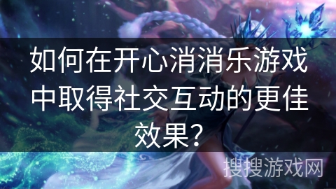 如何在开心消消乐游戏中取得社交互动的更佳效果？