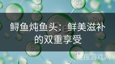 鲟鱼炖鱼头：鲜美滋补的双重享受