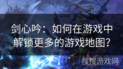 剑心吟：如何在游戏中解锁更多的游戏地图？
