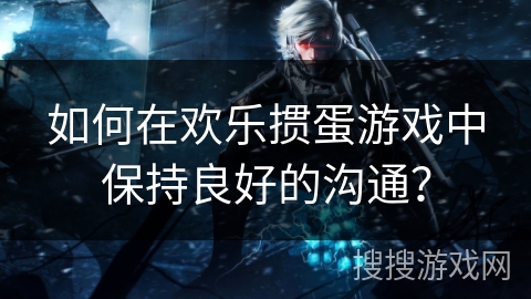 如何在欢乐掼蛋游戏中保持良好的沟通？
