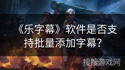 《乐字幕》软件是否支持批量添加字幕? 《乐字幕》软件是否支持批量添加字幕?