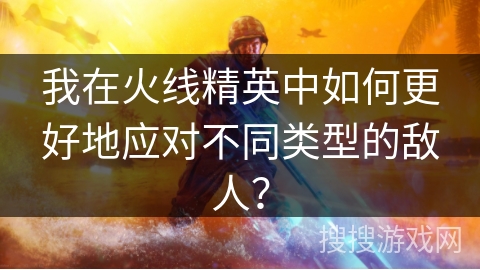 我在火线精英中如何更好地应对不同类型的敌人？