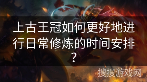 上古王冠如何更好地进行日常修炼的时间安排？