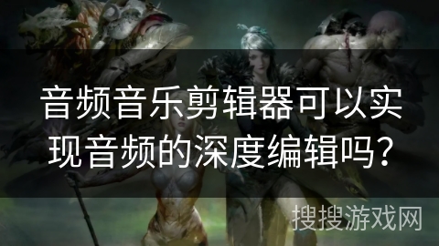 音频音乐剪辑器可以实现音频的深度编辑吗？