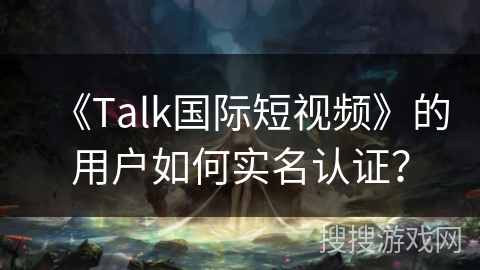 《Talk国际短视频》的用户如何实名认证？