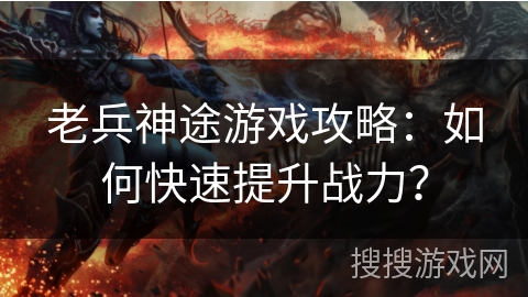 老兵神途游戏攻略：如何快速提升战力？