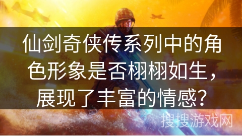 仙剑奇侠传系列中的角色形象是否栩栩如生，展现了丰富的情感？