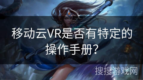 移动云VR是否有特定的操作手册? 移动云VR是否有特定的操作手册?