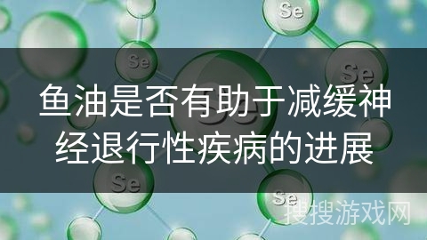 鱼油是否有助于减缓神经退行性疾病的进展