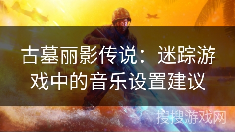 古墓丽影传说:迷踪游戏中的音乐设置建议 古墓丽影传说:迷踪游戏中的音乐设置建议