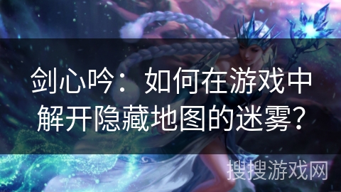 剑心吟：如何在游戏中解开隐藏地图的迷雾？