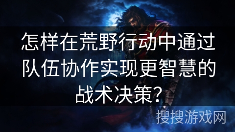 怎样在荒野行动中通过队伍协作实现更智慧的战术决策？