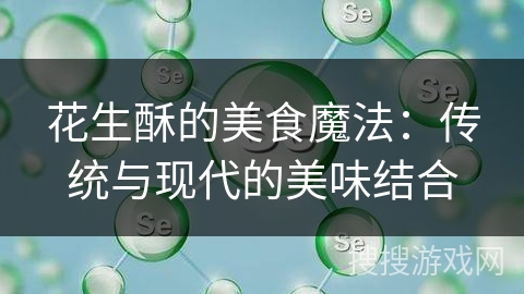 花生酥的美食魔法:传统与现代的美味结合 花生酥的美食魔法:传统与现代的美味结合
