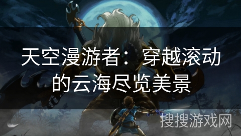 天空漫游者:穿越滚动的云海尽览美景 天空漫游者:穿越滚动的云海尽览美景