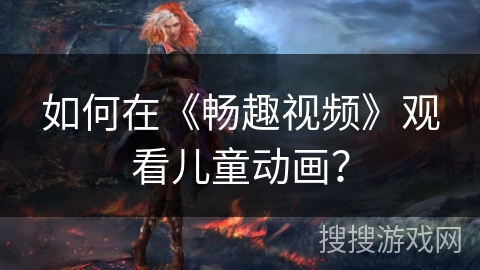 如何在《畅趣视频》观看儿童动画？