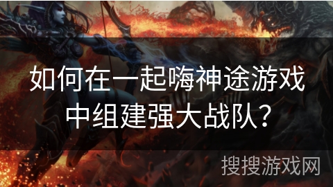 如何在一起嗨神途游戏中组建强大战队？