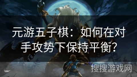 元游五子棋:如何在对手攻势下保持平衡? 元游五子棋:如何在对手攻势下保持平衡?