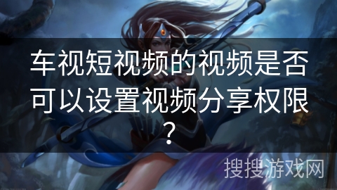 车视短视频的视频是否可以设置视频分享权限？