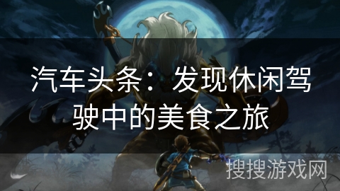 汽车头条:发现休闲驾驶中的美食之旅 汽车头条:发现休闲驾驶中的美食之旅