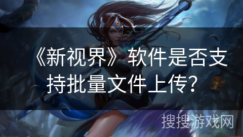 《新视界》软件是否支持批量文件上传? 《新视界》软件是否支持批量文件上传?