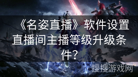 《名姿直播》软件设置直播间主播等级升级条件? 《名姿直播》软件设置直播间主播等级升级条件?