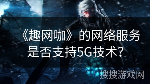 《趣网咖》的网络服务是否支持5G技术？
