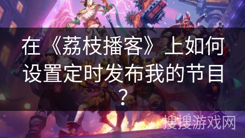 在《荔枝播客》上如何设置定时发布我的节目？