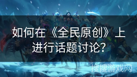 如何在《全民原创》上进行话题讨论？