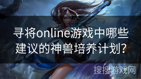 寻将online游戏中哪些建议的神兽培养计划? 寻将online游戏中哪些建议的神兽培养计划?