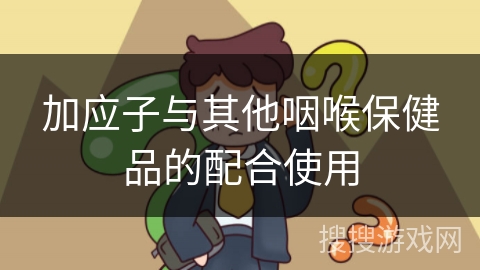 加应子与其他咽喉保健品的配合使用