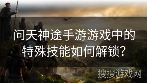 问天神途手游游戏中的特殊技能如何解锁？