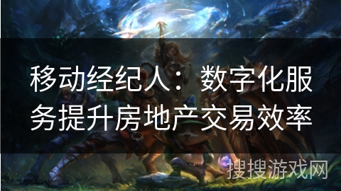 移动经纪人:数字化服务提升房地产交易效率 移动经纪人:数字化服务提升房地产交易效率