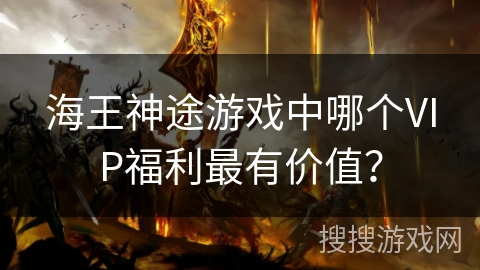 海王神途游戏中哪个VIP福利最有价值？