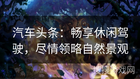 汽车头条：畅享休闲驾驶，尽情领略自然景观