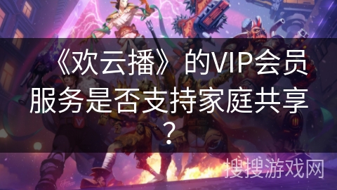 《欢云播》的VIP会员服务是否支持家庭共享？