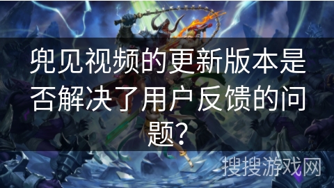 兜见视频的更新版本是否解决了用户反馈的问题？