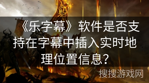 《乐字幕》软件是否支持在字幕中插入实时地理位置信息？