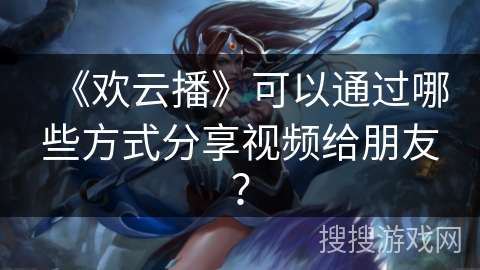 《欢云播》可以通过哪些方式分享视频给朋友？