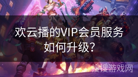 欢云播的VIP会员服务如何升级？