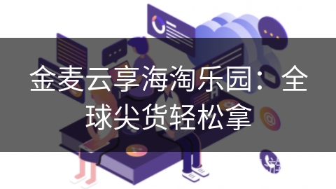 金麦云享海淘乐园：全球尖货轻松拿